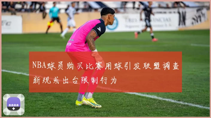 NBA球员购买比赛用球引发联盟调查新规或出台限制行为