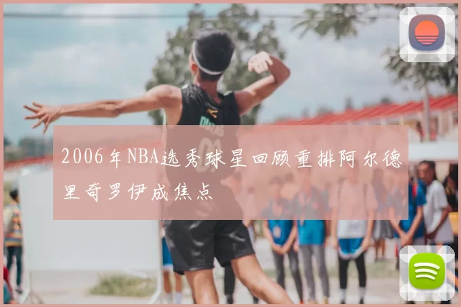 2006年NBA选秀球星回顾重排阿尔德里奇罗伊成焦点