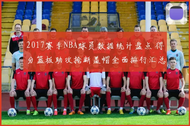 2017赛季NBA球员数据统计盘点 得分篮板助攻抢断盖帽全面排行汇总
