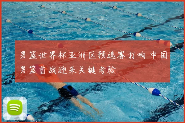 男篮世界杯亚洲区预选赛打响 中国男篮首战迎来关键考验