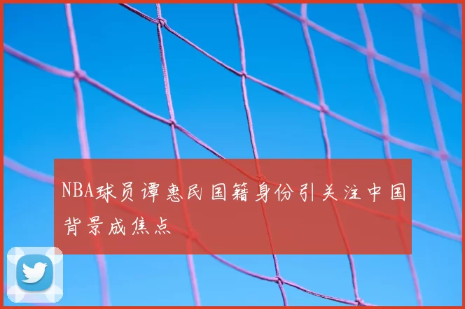 NBA球员谭惠民国籍身份引关注中国背景成焦点