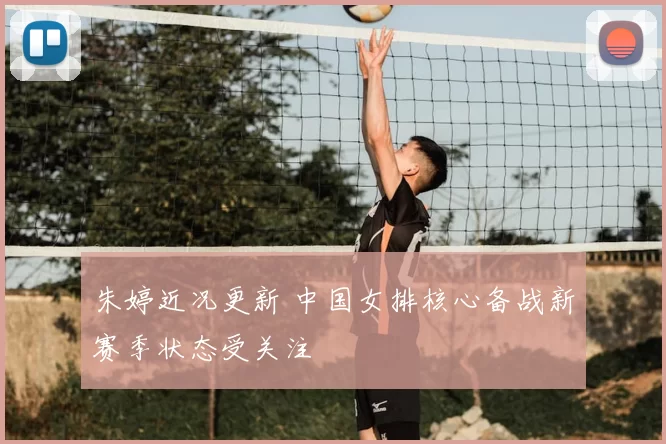 朱婷近况更新 中国女排核心备战新赛季状态受关注
