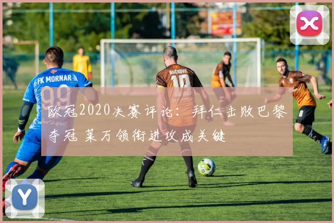 欧冠2020决赛评论：拜仁击败巴黎夺冠 莱万领衔进攻成关键