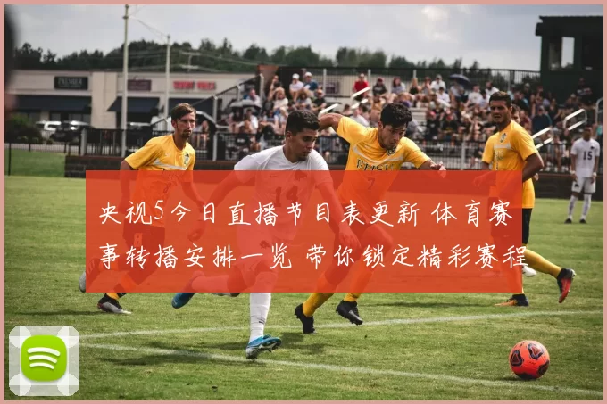 央视5今日直播节目表更新 体育赛事转播安排一览 带你锁定精彩赛程