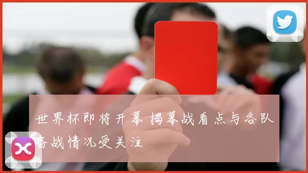 世界杯即将开幕 揭幕战看点与各队备战情况受关注