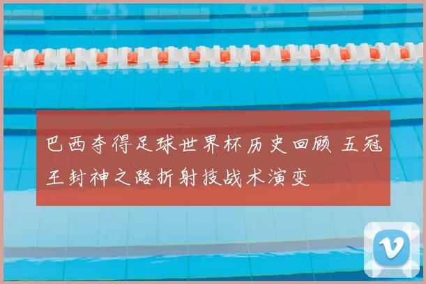 巴西夺得足球世界杯历史回顾 五冠王封神之路折射技战术演变