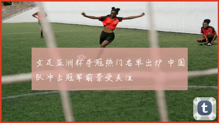 女足亚洲杯夺冠热门名单出炉 中国队冲击冠军前景受关注