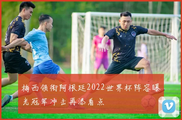 梅西领衔阿根廷2022世界杯阵容曝光冠军冲击再添看点