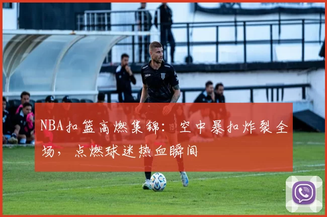 NBA扣篮高燃集锦：空中暴扣炸裂全场，点燃球迷热血瞬间