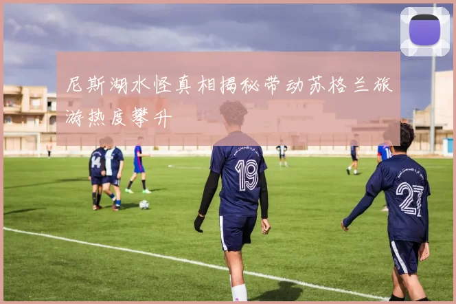 尼斯湖水怪真相揭秘带动苏格兰旅游热度攀升