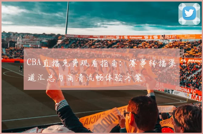 CBA直播免费观看指南：赛事转播渠道汇总与高清流畅体验方案