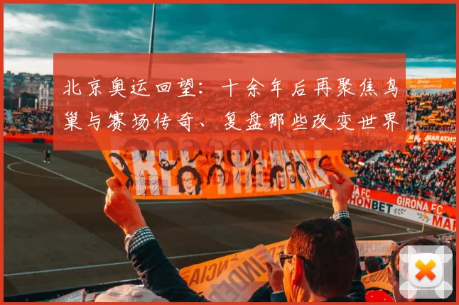 北京奥运回望：十余年后再聚焦鸟巢与赛场传奇、复盘那些改变世界的竞技瞬间