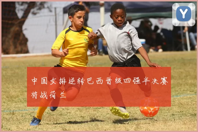 中国女排逆转巴西晋级四强半决赛将战荷兰