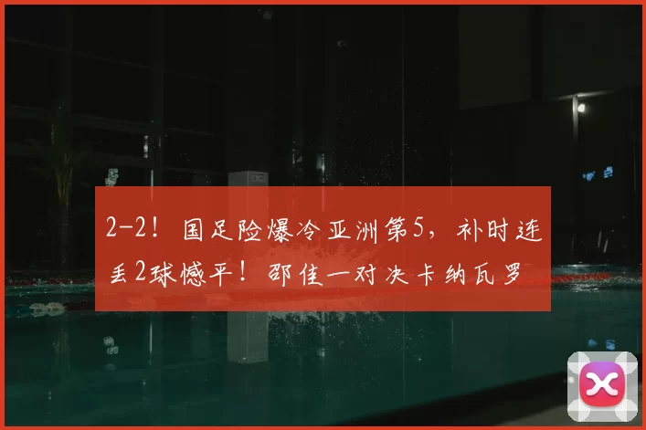 2-2！国足险爆冷亚洲第5，补时连丢2球憾平！邵佳一对决卡纳瓦罗