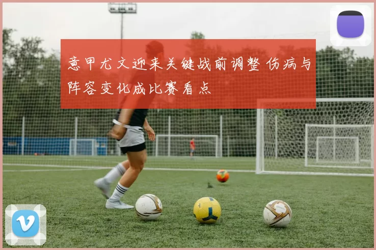 意甲尤文迎来关键战前调整 伤病与阵容变化成比赛看点