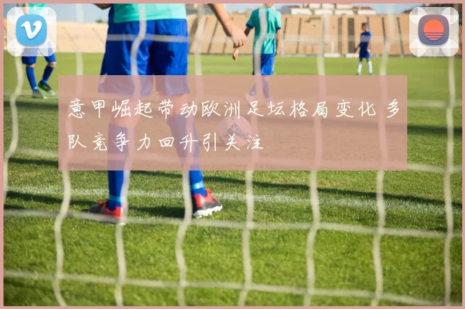 意甲崛起带动欧洲足坛格局变化 多队竞争力回升引关注