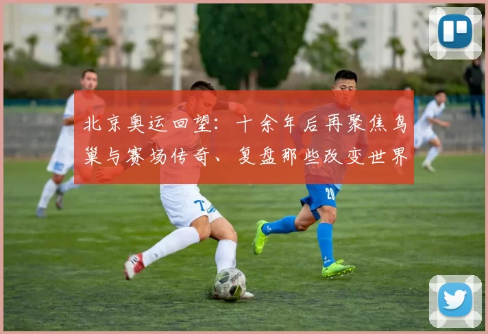 北京奥运回望：十余年后再聚焦鸟巢与赛场传奇、复盘那些改变世界的竞技瞬间