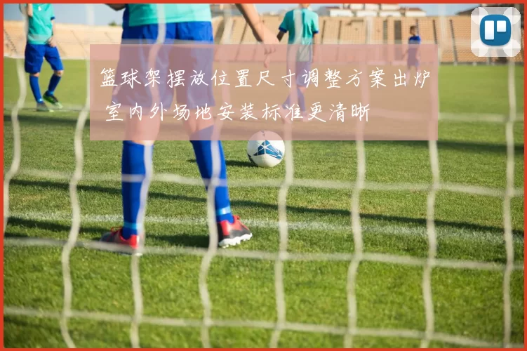 篮球架摆放位置尺寸调整方案出炉 室内外场地安装标准更清晰