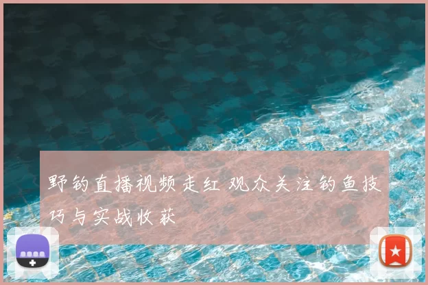 野钓直播视频走红 观众关注钓鱼技巧与实战收获