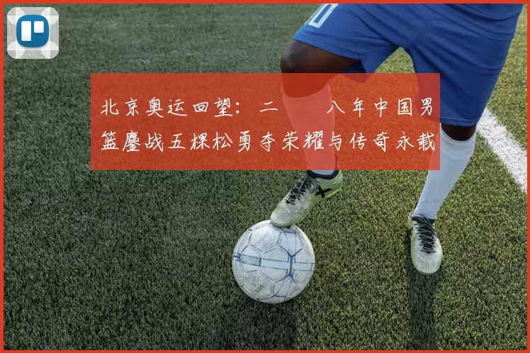 北京奥运回望：二〇〇八年中国男篮鏖战五棵松勇夺荣耀与传奇永载史册