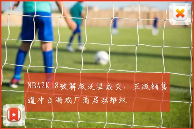 NBA2K18破解版泛滥成灾，正版销售遭冲击游戏厂商启动维权