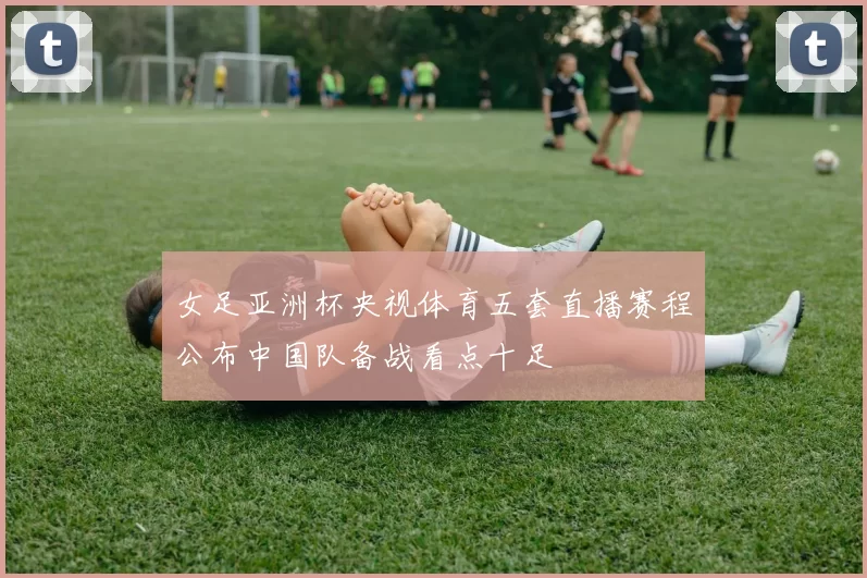 女足亚洲杯央视体育五套直播赛程公布中国队备战看点十足