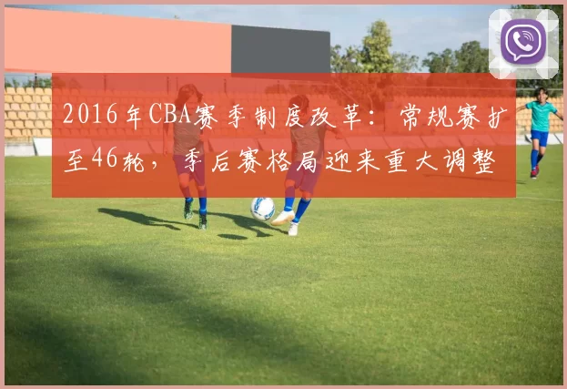 2016年CBA赛季制度改革:常规赛扩至46轮,季后赛格局迎来重大调整