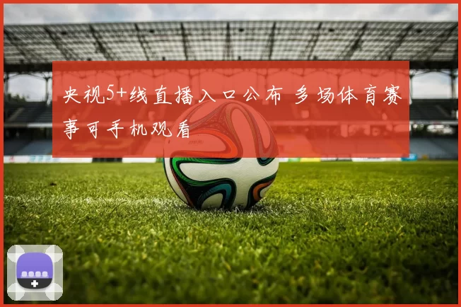 央视5+线直播入口公布 多场体育赛事可手机观看