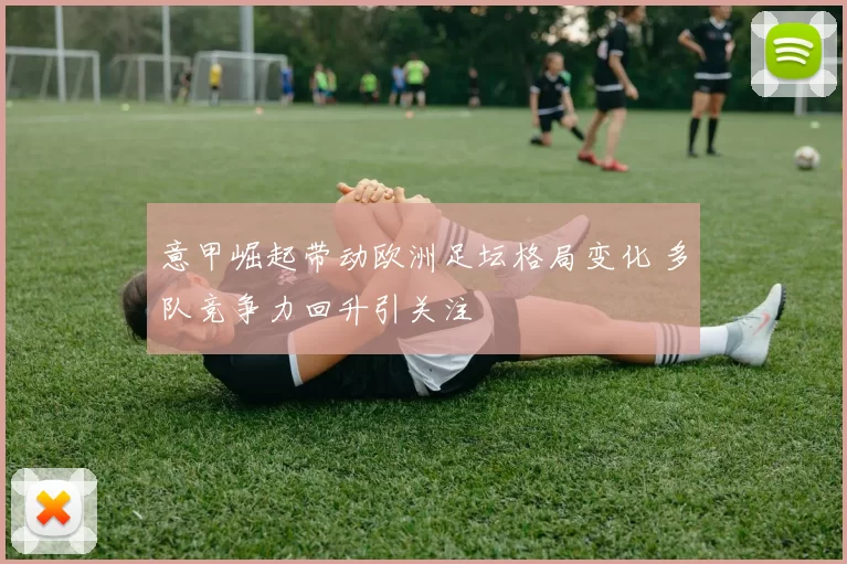 意甲崛起带动欧洲足坛格局变化 多队竞争力回升引关注