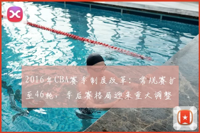 2016年CBA赛季制度改革：常规赛扩至46轮，季后赛格局迎来重大调整