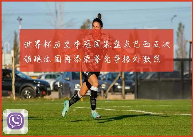 世界杯历史夺冠国家盘点巴西五次领跑法国再添荣誉竞争格外激烈