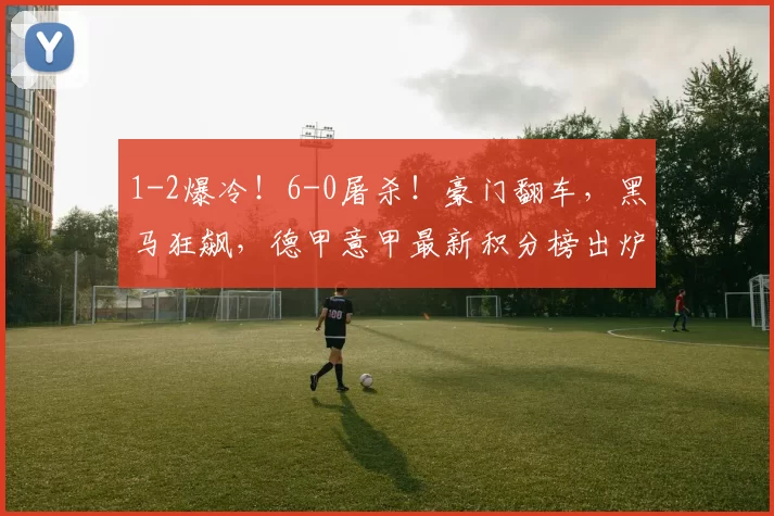 1-2爆冷!6-0屠杀!豪门翻车,黑马狂飙,德甲意甲最新积分榜出炉