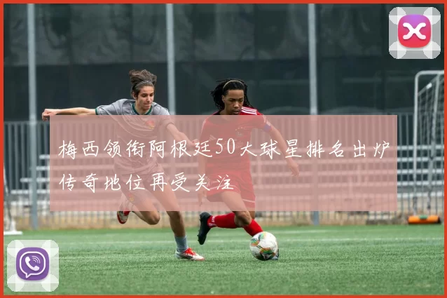 梅西领衔阿根廷50大球星排名出炉传奇地位再受关注