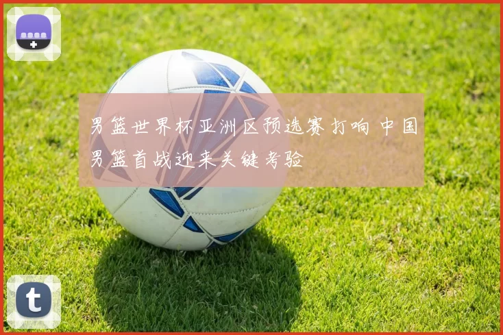 男篮世界杯亚洲区预选赛打响 中国男篮首战迎来关键考验