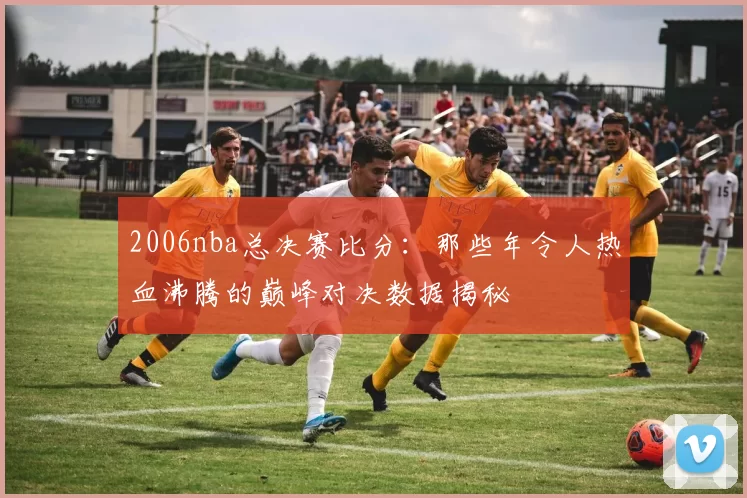 2006nba总决赛比分：那些年令人热血沸腾的巅峰对决数据揭秘