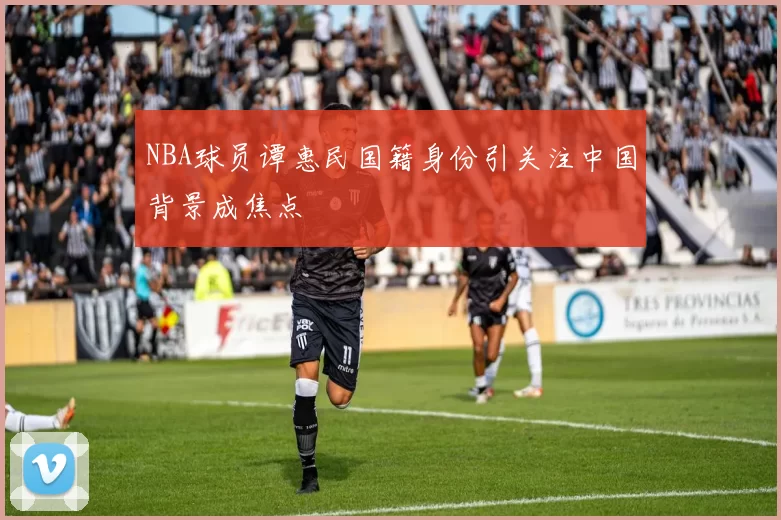 NBA球员谭惠民国籍身份引关注中国背景成焦点