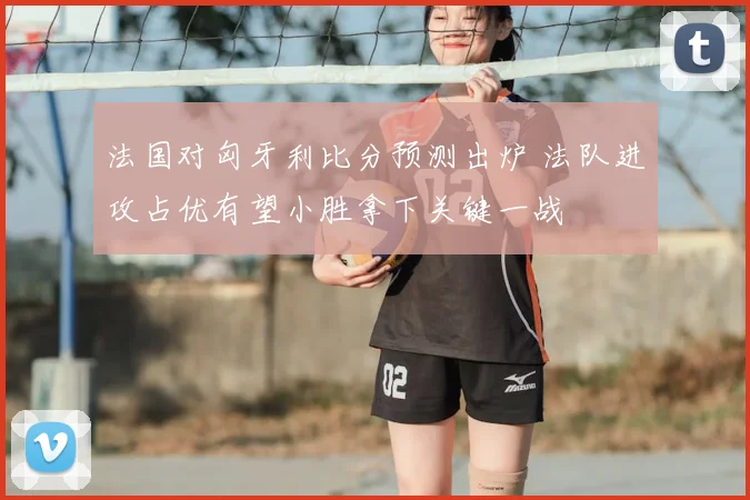 法国对匈牙利比分预测出炉 法队进攻占优有望小胜拿下关键一战