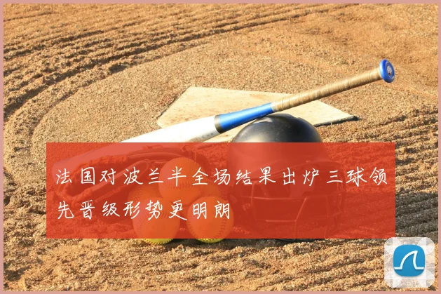 法国对波兰半全场结果出炉三球领先晋级形势更明朗