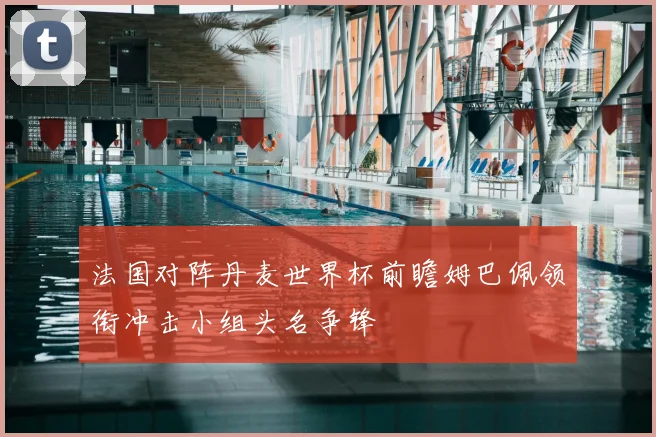 法国对阵丹麦世界杯前瞻姆巴佩领衔冲击小组头名争锋