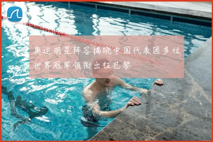 奥运明星阵容揭晓中国代表团多位世界冠军领衔出征巴黎