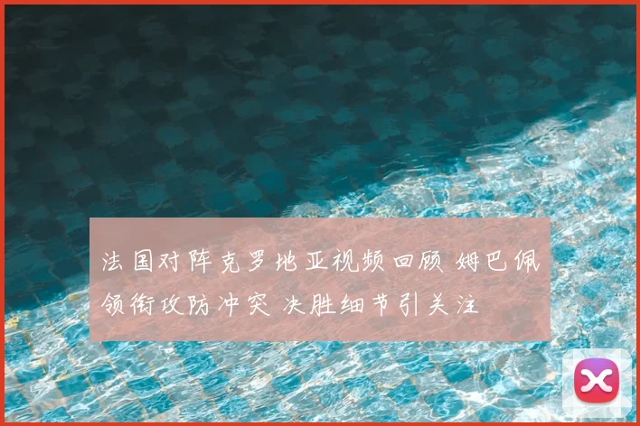 法国对阵克罗地亚视频回顾 姆巴佩领衔攻防冲突 决胜细节引关注