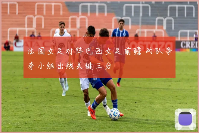 法国女足对阵巴西女足前瞻 两队争夺小组出线关键三分