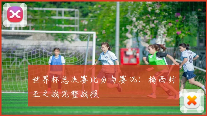 世界杯总决赛比分与赛况：梅西封王之战完整战报